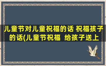 儿童节对儿童祝福的话 祝福孩子的话(儿童节祝福  给孩子送上暖心的祝福)